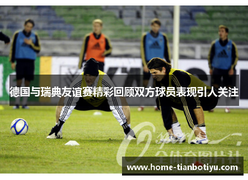 德国与瑞典友谊赛精彩回顾双方球员表现引人关注